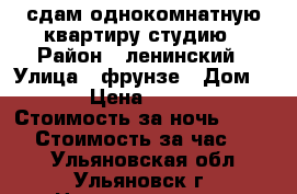 сдам однокомнатную квартиру-студию › Район ­ ленинский › Улица ­ фрунзе › Дом ­ 1 › Цена ­ 1 200 › Стоимость за ночь ­ 1 000 › Стоимость за час ­ 500 - Ульяновская обл., Ульяновск г. Недвижимость » Квартиры аренда посуточно   